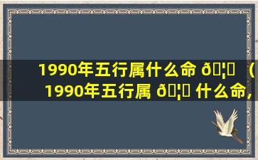 1990年五行属什么命 🦆 （1990年五行属 🦊 什么命,缺什么属性）